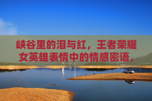 峡谷里的泪与红，王者荣耀女英雄表情中的情感密语，峡谷红泪，王者荣耀女英雄表情的情感密语