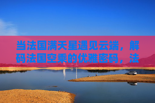 当法国满天星遇见云端，解码法国空乘的优雅密码，法国空乘优雅密码，云端满天星