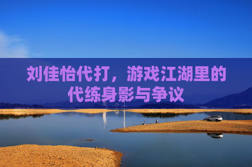 刘佳怡代打,游戏江湖里的代练身影与争议 刘佳怡代打,游戏江湖里的代练身影与争议
