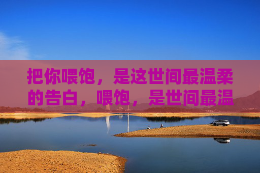 把你喂饱,是这世间最温柔的告白,喂饱,是世间最温柔的告白 把你喂饱,是这世间最温柔的告白,喂饱,是世间最温柔的告白