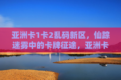 亚洲卡1卡2乱码新区,仙踪迷雾中的卡牌征途,亚洲卡牌乱码新区,仙踪迷雾征途 亚洲卡1卡2乱码新区,仙踪迷雾中的卡牌征途,亚洲卡牌乱码新区,仙踪迷雾征途