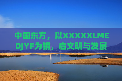 中国东方,以XXXXXLMEDJYF为钥,启文明与发展的双向奔赴,中国东方为钥,启文明发展双向奔赴 中国东方,以XXXXXLMEDJYF为钥,启文明与发展的双向奔赴,中国东方为钥,启文明发展双向奔赴