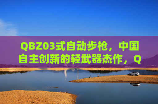 QBZ03式自动步枪,中国自主创新的轻武器杰作,QBZ03式自动步枪,中国自主创新的轻武器杰作 QBZ03式自动步枪,中国自主创新的轻武器杰作,QBZ03式自动步枪,中国自主创新的轻武器杰作