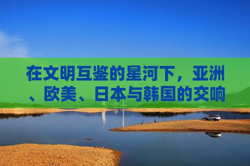 在文明互鉴的星河下,亚洲、欧美、日本与韩国的交响与共鸣,文明互鉴星河,亚洲欧美日韩的交响共鸣 在文明互鉴的星河下,亚洲、欧美、日本与韩国的交响与共鸣,文明互鉴星河,亚洲欧美日韩的交响共鸣