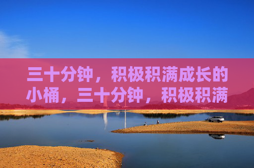 三十分钟,积极积满成长的小桶,三十分钟,积极积满成长的小桶 三十分钟,积极积满成长的小桶,三十分钟,积极积满成长的小桶