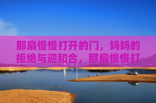 那扇慢慢打开的门,妈妈的拒绝与迎和合,那扇慢慢打开的门,妈妈的拒绝与接纳 那扇慢慢打开的门,妈妈的拒绝与迎和合,那扇慢慢打开的门,妈妈的拒绝与接纳