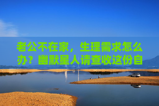 老公不在家,生理需求怎么办?幽默星人请查收这份自救指南,老公不在家,生理需求幽默星人自救指南 老公不在家,生理需求怎么办?幽默星人请查收这份自救指南,老公不在家,生理需求幽默星人自救指南