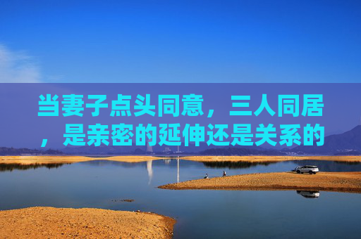 当妻子点头同意，三人同居，是亲密的延伸还是关系的考验？妻子点头同意，三人同居，亲密的延伸还是关系的考验？