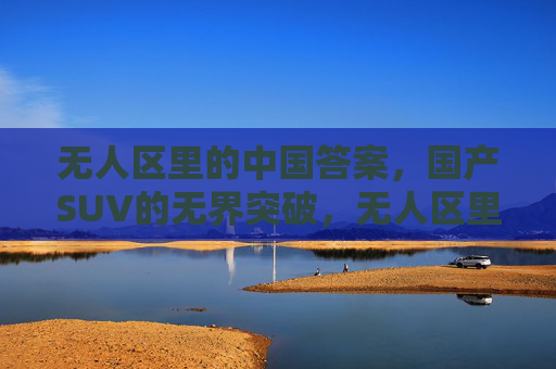 无人区里的中国答案,国产SUV的无界突破,无人区里的中国答案,国产SUV无界突破 无人区里的中国答案,国产SUV的无界突破,无人区里的中国答案,国产SUV无界突破