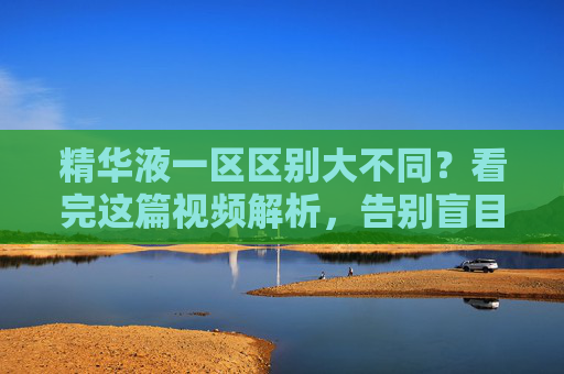 精华液一区区别大不同?看完这篇视频解析,告别盲目护肤!精华液一区区别大不同?视频解析助你告别盲目护肤! 精华液一区区别大不同?看完这篇视频解析,告别盲目护肤!精华液一区区别大不同?视频解析助你告别盲目护肤!
