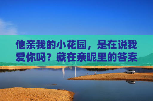 他亲我的小花园，是在说我爱你吗？藏在亲昵里的答案，藏不住真心，亲昵藏真心，小花园里的爱意