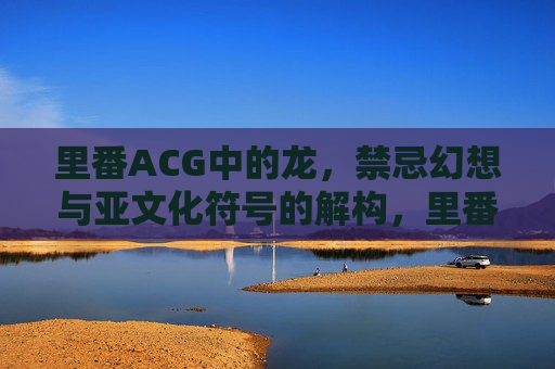 里番ACG中的龙,禁忌幻想与亚文化符号的解构,里番ACG中龙的禁忌幻想与亚文化符号解构 里番ACG中的龙,禁忌幻想与亚文化符号的解构,里番ACG中龙的禁忌幻想与亚文化符号解构