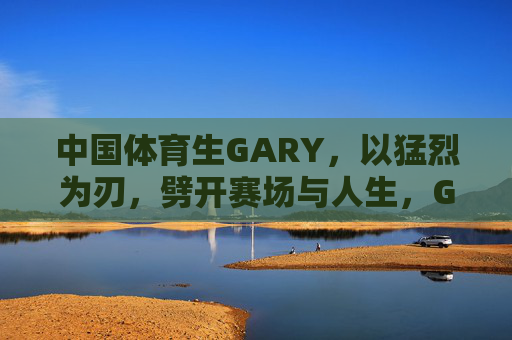 中国体育生GARY,以猛烈为刃,劈开赛场与人生,GARY,猛烈为刃,劈开赛场与人生 中国体育生GARY,以猛烈为刃,劈开赛场与人生,GARY,猛烈为刃,劈开赛场与人生