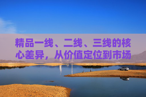 精品一线、二线、三线的核心差异,从价值定位到市场选择的深度解析,一线、二线、三线精品的核心差异,价值定位与市场选择的深度解析 精品一线、二线、三线的核心差异,从价值定位到市场选择的深度解析,一线、二线、三线精品的核心差异,价值定位与市场选择的深度解析