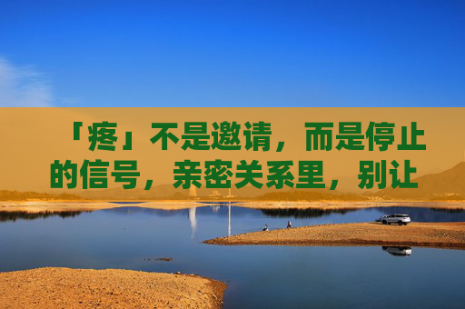 「疼」不是邀请,而是停止的信号,亲密关系里,别让「继续」成为伤害,亲密关系里,疼是停止的信号,别让继续成伤害 「疼」不是邀请,而是停止的信号,亲密关系里,别让「继续」成为伤害,亲密关系里,疼是停止的信号,别让继续成伤害