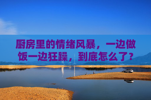 厨房里的情绪风暴，一边做饭一边狂躁，到底怎么了？做饭狂躁，厨房情绪风暴，到底怎么了？