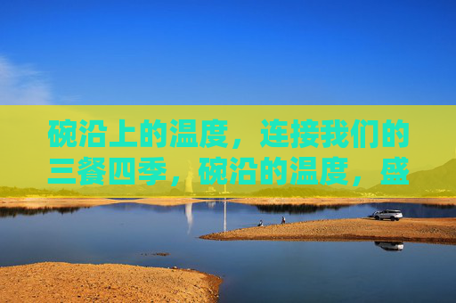 碗沿上的温度,连接我们的三餐四季,碗沿的温度,盛满三餐四季 碗沿上的温度,连接我们的三餐四季,碗沿的温度,盛满三餐四季