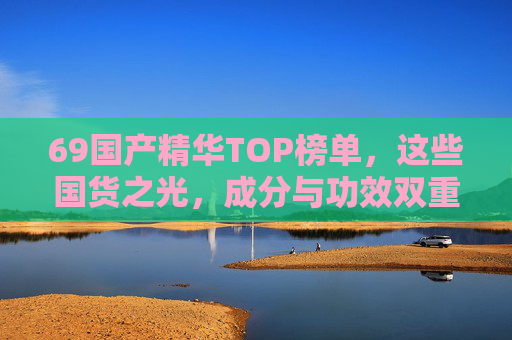 69国产精华TOP榜单,这些国货之光,成分与功效双重在线!69国产精华TOP榜单,国货之光,成分功效双重在线 69国产精华TOP榜单,这些国货之光,成分与功效双重在线!69国产精华TOP榜单,国货之光,成分功效双重在线