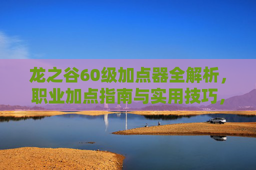龙之谷60级加点器全解析,职业加点指南与实用技巧,龙之谷60级职业加点全指南,加点器与实用技巧 龙之谷60级加点器全解析,职业加点指南与实用技巧,龙之谷60级职业加点全指南,加点器与实用技巧