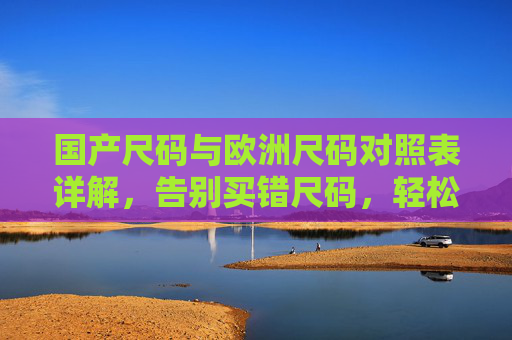 国产尺码与欧洲尺码对照表详解,告别买错尺码,轻松选购全球好物,国产与欧洲尺码对照表详解,告别买错尺码,轻松选购全球好物 国产尺码与欧洲尺码对照表详解,告别买错尺码,轻松选购全球好物,国产与欧洲尺码对照表详解,告别买错尺码,轻松选购全球好物