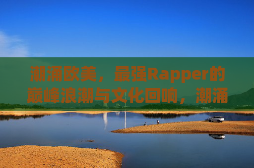 潮涌欧美,最强Rapper的巅峰浪潮与文化回响,潮涌欧美,最强Rapper的巅峰浪潮与文化回响 潮涌欧美,最强Rapper的巅峰浪潮与文化回响,潮涌欧美,最强Rapper的巅峰浪潮与文化回响