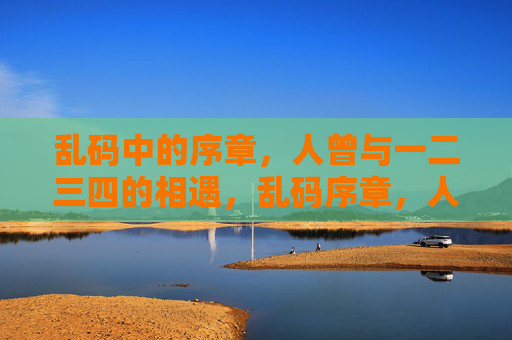 乱码中的序章,人曾与一二三四的相遇,乱码序章,人曾与一二三四的相遇 乱码中的序章,人曾与一二三四的相遇,乱码序章,人曾与一二三四的相遇