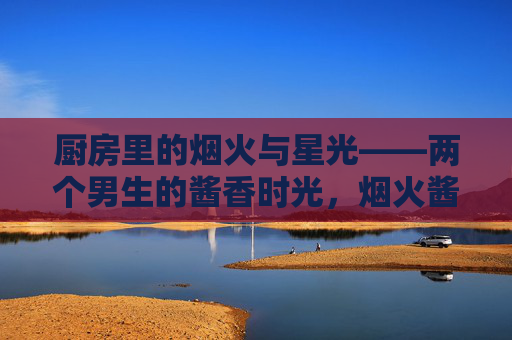 厨房里的烟火与星光——两个男生的酱香时光,烟火酱香,星光男生 厨房里的烟火与星光——两个男生的酱香时光,烟火酱香,星光男生