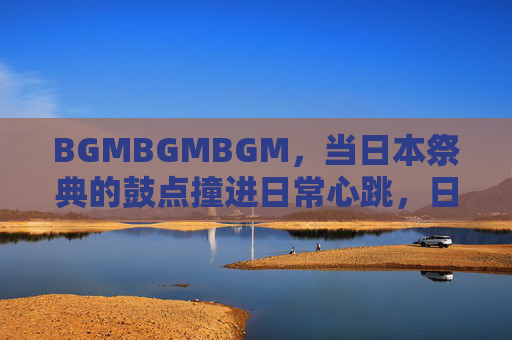 BGMBGMBGM,当日本祭典的鼓点撞进日常心跳,日本祭典鼓点撞进日常心跳 BGMBGMBGM,当日本祭典的鼓点撞进日常心跳,日本祭典鼓点撞进日常心跳
