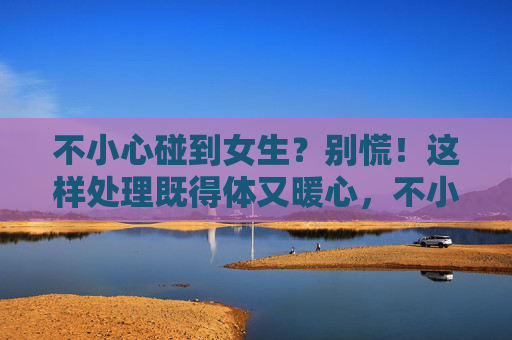 不小心碰到女生?别慌!这样处理既得体又暖心,不小心碰到女生?别慌!这样处理既得体又暖心 不小心碰到女生?别慌!这样处理既得体又暖心,不小心碰到女生?别慌!这样处理既得体又暖心