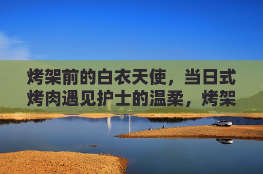 烤架前的白衣天使,当日式烤肉遇见护士的温柔,烤架前的温柔邂逅,日式烤肉与白衣天使 烤架前的白衣天使,当日式烤肉遇见护士的温柔,烤架前的温柔邂逅,日式烤肉与白衣天使