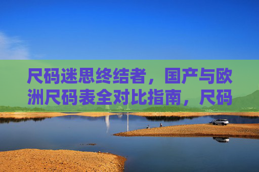 尺码迷思终结者，国产与欧洲尺码表全对比指南，尺码迷思终结者，国产与欧洲尺码表全对比指南