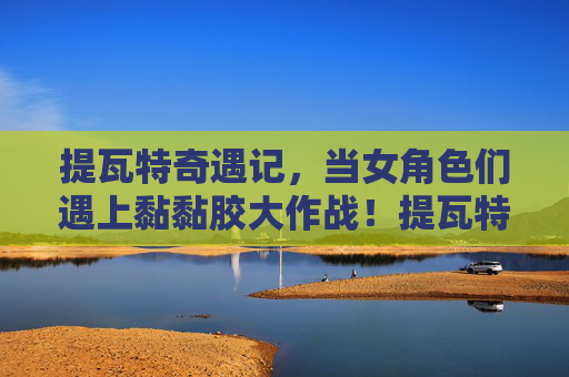 提瓦特奇遇记，当女角色们遇上黏黏胶大作战！提瓦特女角色黏黏胶大作战奇遇记