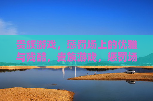 贵族游戏,惩罚场上的优雅与残酷,贵族游戏,惩罚场的优雅与残酷 贵族游戏,惩罚场上的优雅与残酷,贵族游戏,惩罚场的优雅与残酷