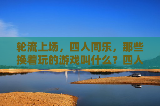 轮流上场,四人同乐,那些换着玩的游戏叫什么?四人轮流换玩的游戏 轮流上场,四人同乐,那些换着玩的游戏叫什么?四人轮流换玩的游戏