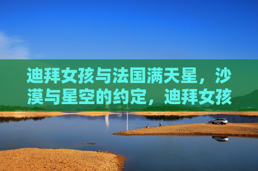 迪拜女孩与法国满天星,沙漠与星空的约定,迪拜女孩与法国满天星,沙漠星空之约 迪拜女孩与法国满天星,沙漠与星空的约定,迪拜女孩与法国满天星,沙漠星空之约