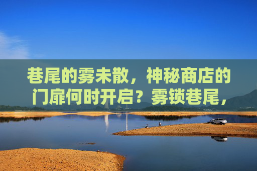 巷尾的雾未散,神秘商店的门扉何时开启?雾锁巷尾,神秘商店门待启 巷尾的雾未散,神秘商店的门扉何时开启?雾锁巷尾,神秘商店门待启