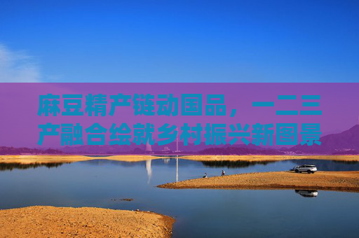 麻豆精产链动国品,一二三产融合绘就乡村振兴新图景,麻豆精产链融合三产 绘就乡村振兴新图景 麻豆精产链动国品,一二三产融合绘就乡村振兴新图景,麻豆精产链融合三产 绘就乡村振兴新图景