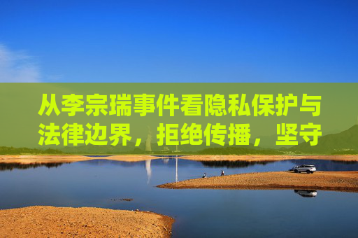 从李宗瑞事件看隐私保护与法律边界,拒绝传播,坚守底线,李宗瑞事件,隐私保护的法律边界与传播底线 从李宗瑞事件看隐私保护与法律边界,拒绝传播,坚守底线,李宗瑞事件,隐私保护的法律边界与传播底线