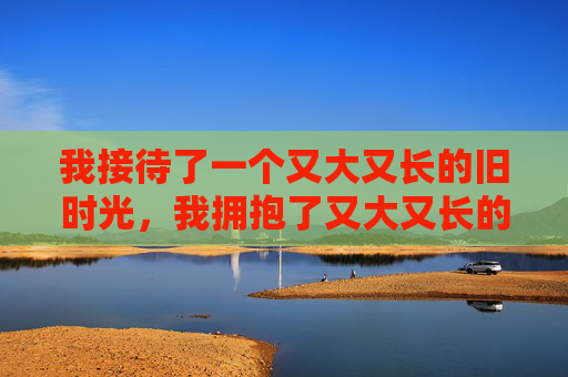 我接待了一个又大又长的旧时光,我拥抱了又大又长的旧时光 我接待了一个又大又长的旧时光,我拥抱了又大又长的旧时光