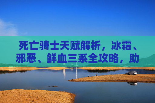 死亡骑士天赋解析，冰霜、邪恶、鲜血三系全攻略，助你驾驭暗影之力，死亡骑士三系天赋全攻略，冰霜、邪恶、鲜血驾驭暗影之力详解