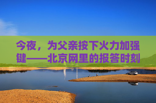 今夜,为父亲按下火力加强键——北京网里的报答时刻,为父亲按下火力加强键——北京网里的报答时刻 今夜,为父亲按下火力加强键——北京网里的报答时刻,为父亲按下火力加强键——北京网里的报答时刻