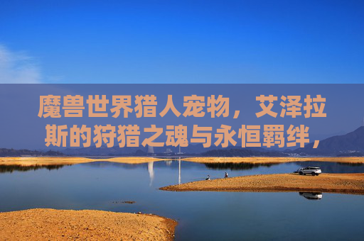 魔兽世界猎人宠物,艾泽拉斯的狩猎之魂与永恒羁绊,艾泽拉斯猎人宠物,狩猎之魂与永恒羁绊 魔兽世界猎人宠物,艾泽拉斯的狩猎之魂与永恒羁绊,艾泽拉斯猎人宠物,狩猎之魂与永恒羁绊