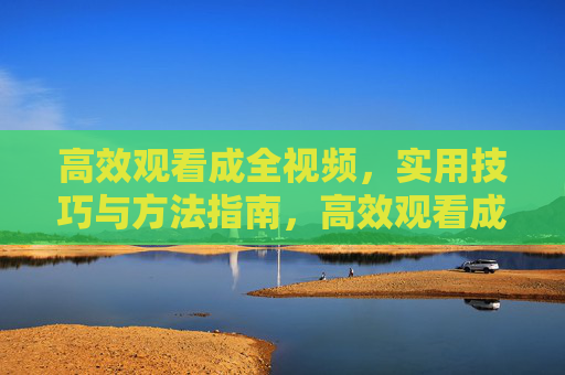 高效观看成全视频,实用技巧与方法指南,高效观看成全视频实用技巧与方法指南 高效观看成全视频,实用技巧与方法指南,高效观看成全视频实用技巧与方法指南