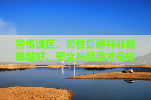 警惕误区,男性自慰并非越狠越好,安全与健康才是核心,警惕男性自慰误区,安全健康才是核心 警惕误区,男性自慰并非越狠越好,安全与健康才是核心,警惕男性自慰误区,安全健康才是核心