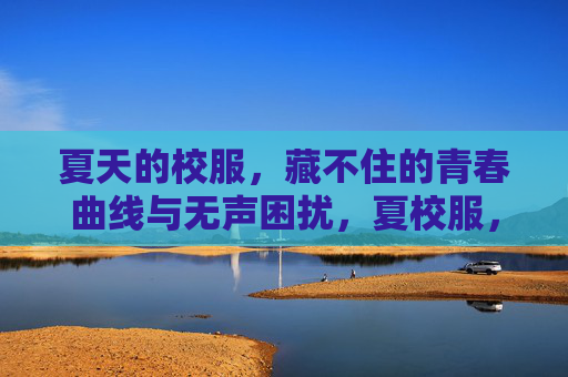 夏天的校服,藏不住的青春曲线与无声困扰,夏校服,藏不住的青春曲线与无声困扰 夏天的校服,藏不住的青春曲线与无声困扰,夏校服,藏不住的青春曲线与无声困扰