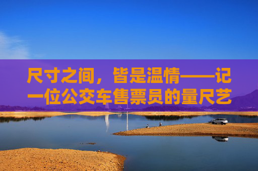 尺寸之间,皆是温情——记一位公交车售票员的量尺艺术,量尺丈尺寸,温情暖归途 尺寸之间,皆是温情——记一位公交车售票员的量尺艺术,量尺丈尺寸,温情暖归途
