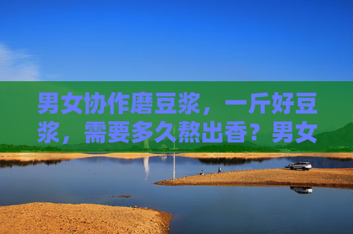 男女协作磨豆浆,一斤好豆浆,需要多久熬出香?男女协作磨豆浆,一斤好豆浆熬多久香? 男女协作磨豆浆,一斤好豆浆,需要多久熬出香?男女协作磨豆浆,一斤好豆浆熬多久香?