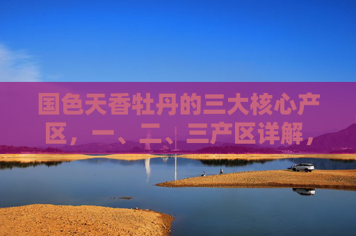 国色天香牡丹的三大核心产区,一、二、三产区详解,国色天香牡丹三大核心产区详解 国色天香牡丹的三大核心产区,一、二、三产区详解,国色天香牡丹三大核心产区详解