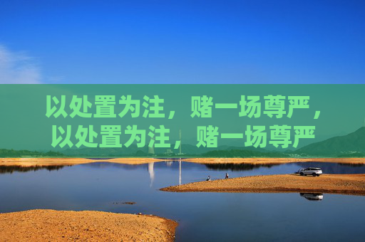 以处置为注,赌一场尊严,以处置为注,赌一场尊严 以处置为注,赌一场尊严,以处置为注,赌一场尊严