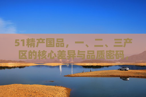 51精产国品,一、二、三产区的核心差异与品质密码,51精产国品,一、二、三产区的核心差异与品质密码 51精产国品,一、二、三产区的核心差异与品质密码,51精产国品,一、二、三产区的核心差异与品质密码